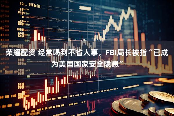 荣耀配资 经常喝到不省人事，FBI局长被指“已成为美国国家安全隐患”