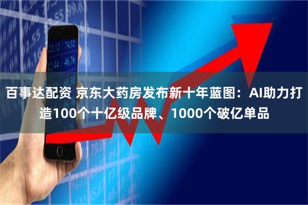 百事达配资 京东大药房发布新十年蓝图：AI助力打造100个十亿级品牌、1000个破亿单品