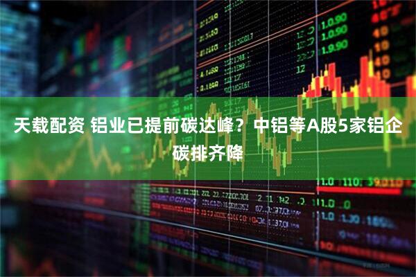天载配资 铝业已提前碳达峰？中铝等A股5家铝企碳排齐降
