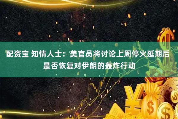 配资宝 知情人士：美官员将讨论上周停火延期后 是否恢复对伊朗的轰炸行动