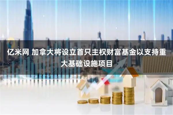 亿米网 加拿大将设立首只主权财富基金以支持重大基础设施项目
