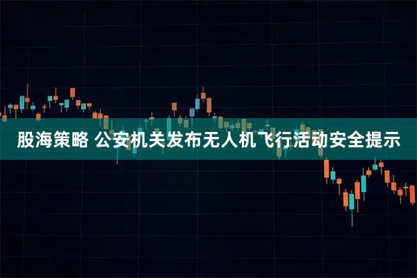 股海策略 公安机关发布无人机飞行活动安全提示