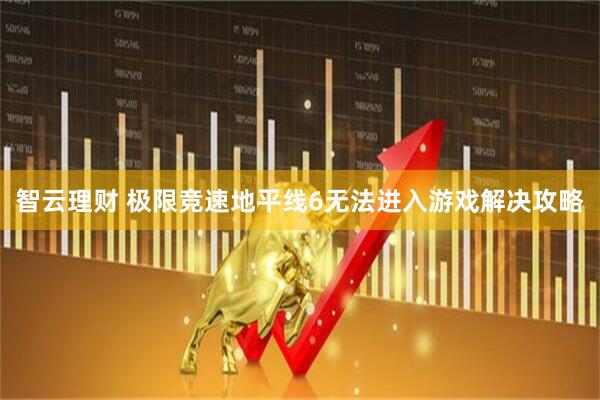 智云理财 极限竞速地平线6无法进入游戏解决攻略