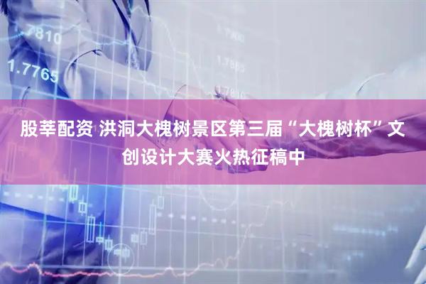 股莘配资 洪洞大槐树景区第三届“大槐树杯”文创设计大赛火热征稿中