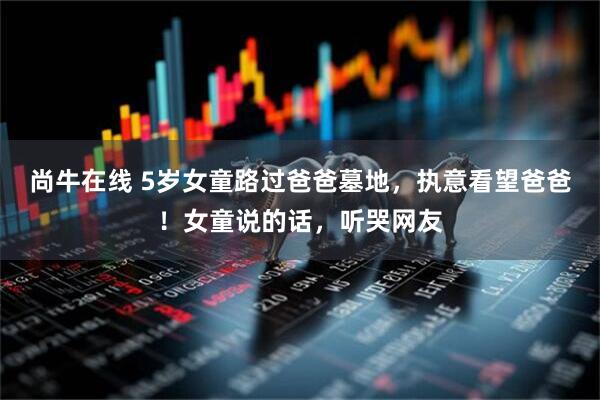 尚牛在线 5岁女童路过爸爸墓地，执意看望爸爸！女童说的话，听哭网友