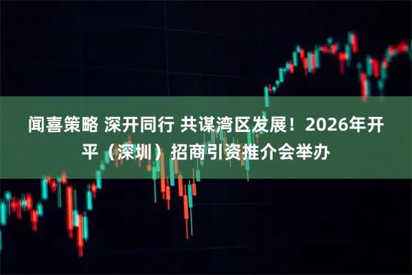 闻喜策略 深开同行 共谋湾区发展！2026年开平（深圳）招商引资推介会举办