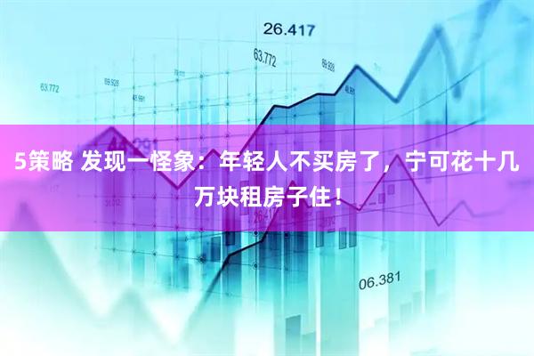 5策略 发现一怪象：年轻人不买房了，宁可花十几万块租房子住！