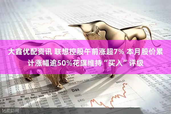 大鑫优配资讯 联想控股午前涨超7% 本月股价累计涨幅逾50%花旗维持“买入”评级