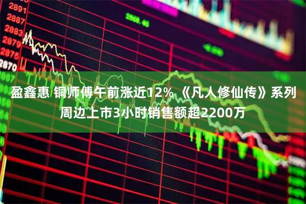 盈鑫惠 铜师傅午前涨近12% 《凡人修仙传》系列周边上市3小时销售额超2200万
