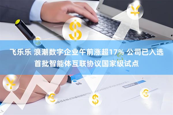 飞乐乐 浪潮数字企业午前涨超17% 公司已入选首批智能体互联协议国家级试点