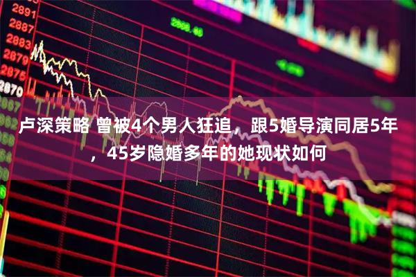 卢深策略 曾被4个男人狂追,跟5婚导演同居5年,45岁隐婚多年的她现状如何