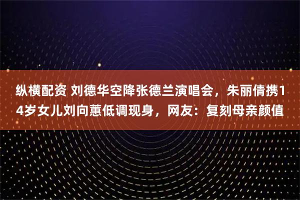 纵横配资 刘德华空降张德兰演唱会，朱丽倩携14岁女儿刘向蕙低调现身，网友：复刻母亲颜值