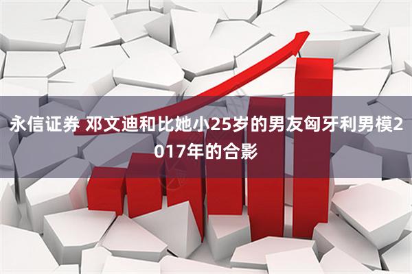 永信证券 邓文迪和比她小25岁的男友匈牙利男模2017年的合影