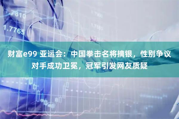 财富e99 亚运会：中国拳击名将摘银，性别争议对手成功卫冕，冠军引发网友质疑
