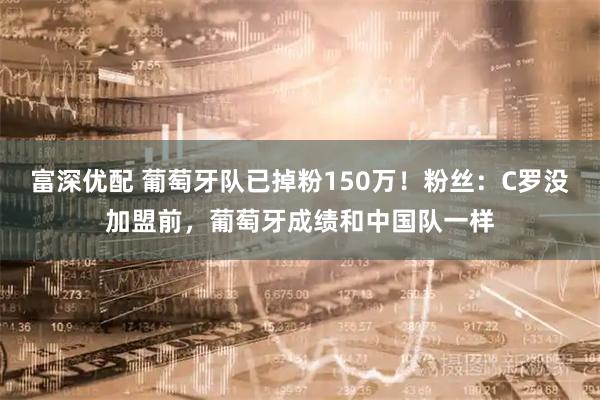 富深优配 葡萄牙队已掉粉150万！粉丝：C罗没加盟前，葡萄牙成绩和中国队一样