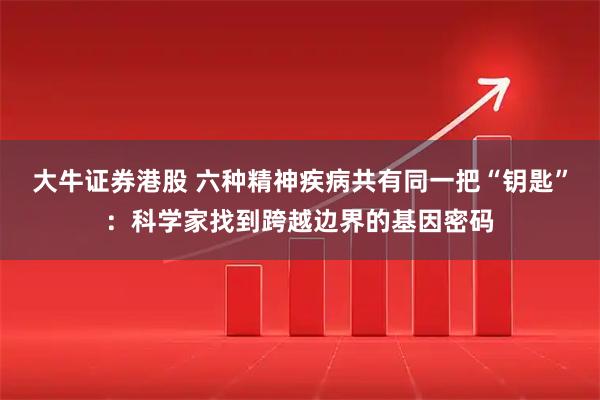 大牛证券港股 六种精神疾病共有同一把“钥匙”：科学家找到跨越边界的基因密码