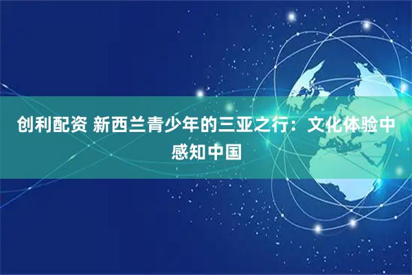 创利配资 新西兰青少年的三亚之行：文化体验中感知中国