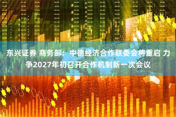 东兴证券 商务部：中德经济合作联委会将重启 力争2027年初召开合作机制新一次会议