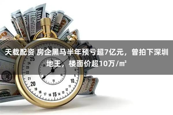 天载配资 房企黑马半年预亏超7亿元，曾拍下深圳地王，楼面价超10万/㎡