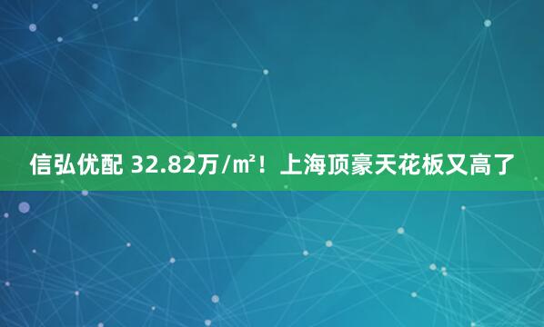 信弘优配 32.82万/㎡！上海顶豪天花板又高了
