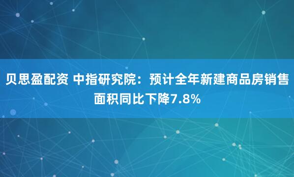 贝思盈配资 中指研究院：预计全年新建商品房销售面积同比下降7.8%