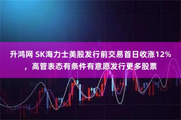 升鸿网 SK海力士美股发行前交易首日收涨12%，高管表态有条件有意愿发行更多股票